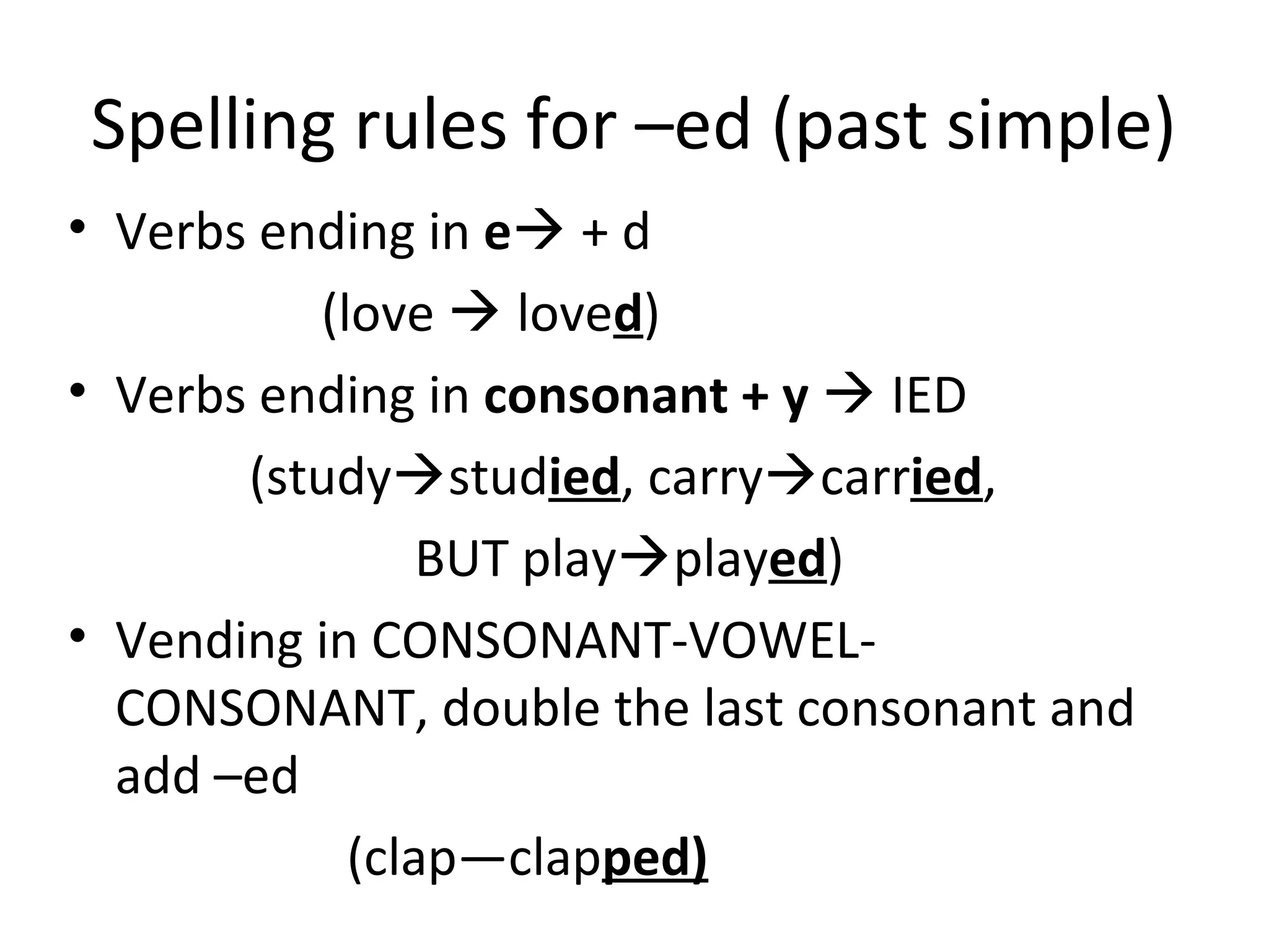 Spelling rules for –ed (past simple)
• Verbs ending in e + d
(love  loved)
• Verbs ending in consonant + y  IED
(studystudied, carrycarried,
BUT playplayed)
• Vending in CONSONANT-VOWEL-
CONSONANT, double the last consonant and
add –ed
(clap—clapped)
 