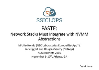 Michio Honda	(NEC	Laboratories	Europe/NetApp*),
Lars	Eggert	and	Douglas	Santry (NetApp)
ACM	HotNets 2016
November	9-10th,	Atlanta,	GA
PASTE:
Network	Stacks	Must	Integrate	with	NVMM	
Abstractions
*work	done
 