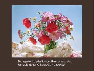 Draugystė, kaip briliantas. Randamas retai,
kainuoja daug. O klastočių - daugybė.
 