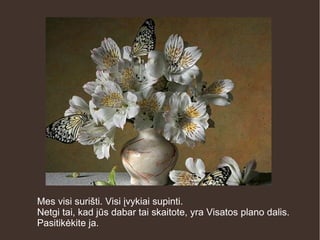 Mes visi surišti. Visi įvykiai supinti.
Netgi tai, kad jūs dabar tai skaitote, yra Visatos plano dalis.
Pasitikėkite ja.
 