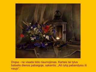 Drąsa - ne visada liūto riaumojimas. Kartais tai tylus
balselis dienos pabaigoje, sakantis: „Aš rytoj pabandysiu iš
naujo”.
 