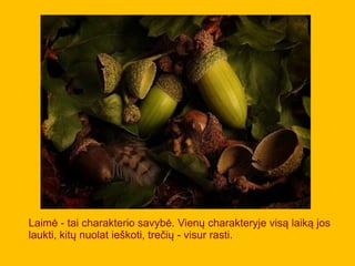 Laimė - tai charakterio savybė. Vienų charakteryje visą laiką jos
laukti, kitų nuolat ieškoti, trečių - visur rasti.
 
