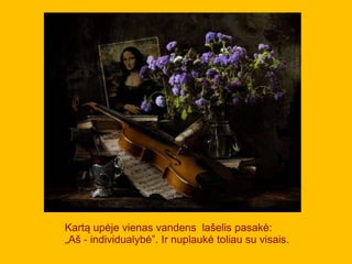 Kartą upėje vienas vandens lašelis pasakė:
„Aš - individualybė”. Ir nuplaukė toliau su visais.
 