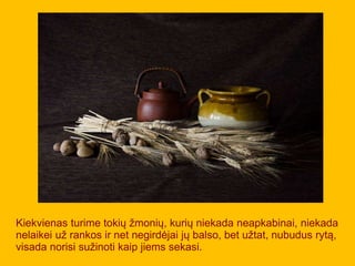 Kiekvienas turime tokių žmonių, kurių niekada neapkabinai, niekada
nelaikei už rankos ir net negirdėjai jų balso, bet užtat, nubudus rytą,
visada norisi sužinoti kaip jiems sekasi.
 