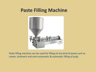 1
Paste Filling Machine
Paste filling machine can be used for filling of any kind of paste such as
cream, ointment and semi-automatic & automatic filling of pulp.
 