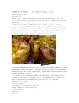 Pasteis de Nata – Portuguese Custards
Posted on October 25, 2007
Filed Under Food
Do I have a treat for Algarve Buzz readers…literally, this is an exciting post, where I share a little
history and recipe of one of the most famous Portuguese deserts of all - Pasteis de Nata “Portuguese
Custard Tarts”.
The original recipe for Pasteis de Nata were invented by two Catholic sisters in the convent at
the Mosteiro dos Jerónimos and called Pasteis de Belem, since then the secret recipe has been heavily
guarded. Around 1837, clerics from the monetary, set up Casa Pastéis de Belém, the first shop to sell the
pasteis, in order to raise money for the monastery that took centuries to build and today is an UNESCO
heritage site. At the time the monetary and shop were easily accessible by ship, allowing tourists to
quickly become familiar with Pasteis de Belem, and the news spread quickly.




Today, Pasteis de Belem are more commonly known around the country as Pasteis de Nata, and only the
original Pasteis de Belem carry the name. The original shop also remains standing today and the Pasteis
de Belem are still said to be the best. This is definitely a Lisbon must see, and a Portuguese must taste at
good pastry shops across the country.
If you can’t get to Lisbon - the next best thing is to make them at home. I haven’t robbed the vaults at
the monastery to get the recipe, but I’ve made these for friends over the years and at the end of our
coffee, the only thing left on the plate is cinnamon dust…so confident you’ll enjoy them.
pasteis de nata
Source: own ~ makes 12
Difficulty: easier than it looks and very rewarding
prepared puff pasty – defrosted but kept cold
1 ¾ cups whole milk
¼ cup cream
4 egg yolks
 