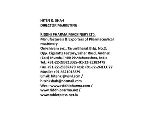 HITEN K. SHAH
DIRECTOR MARKETING
RIDDHI PHARMA MACHINERY LTD.
Manufacturers & Exporters of Pharmaceutical
Machinery
Om-shivam soc., Tarun Bharat Bldg. No.2,
Opp. Cigaratte Factory, Sahar Road, Andheri
(East) Mumbai-400 99.Maharashtra, India
Tel.: +91-22-28321332/+91-22-28382479
Fax: +91-22-28382479 Resi: +91-22-26833777
Mobile: +91-9821018579
Email: hitenks@vsnl.com /
hitenkshah@hotmail.com
Web : www.riddhipharma.com /
www.riddhipharma.net /
www.tabletpress.net.in