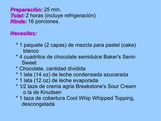 Preparación:   25 min. Total:   2 horas (incluye refrigeración) Rinde:   16 porciones. Necesitas: * 1 paquete (2 capas) de mezcla para pastel (cake)  blanco * 4 cuadritos de chocolate semidulce Baker's Semi-  Sweet  * Chocolate, cantidad dividida * 1 lata (14 oz) de leche condensada azucarada * 1 lata (12 oz) de leche evaporada * 1⁄2 taza de crema agria Breakstone's Sour Cream  o la de Knudsen * 1 taza de cobertura Cool Whip Whipped Topping,  descongelada 