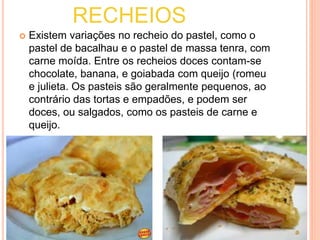 RECHEIOS 
 Existem variações no recheio do pastel, como o 
pastel de bacalhau e o pastel de massa tenra, com 
carne moída. Entre os recheios doces contam-se 
chocolate, banana, e goiabada com queijo (romeu 
e julieta. Os pasteis são geralmente pequenos, ao 
contrário das tortas e empadões, e podem ser 
doces, ou salgados, como os pasteis de carne e 
queijo. 
 