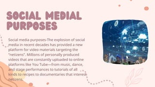 SOCIAL MEDIAL
PURPOSES
Social media purposes-The explosion of social
media in recent decades has provided a new
platform for video materials targeting the
“netizens”. Millions of personally produced
videos that are constantly uploaded to online
platforms like You Tube—from music, dance,
and stage performances to tutorials of all
kinds to recipes to documentaries that interest
netizens.
 