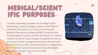 Medical/scient
ific purposes–
Another extremely valuable use of today’s video
technology is that of imaging videos in the fields of
medicine and science. You may be familiar with
Magnetic Resonance Imaging (MRI), Computerized
Tomography (CT scans), and the like which are used to
create and record visual images of a patient’s internal
anatomy in order to diagnose and treat diseases and
injuries. There are also ultrasound tests or sonograms,
which translate sound waves bouncing off physical
objects into images that can be studied
 
