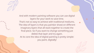 And with modern painting software you can use digital
layers for your work to save time.
That’s not so easy to achieve with traditional mediums.
The idea of layers is that you paint(or draw) on different
imaginary layers that all stack together to create the
final piece. So if you want to change something just
delete that layer and try again.
At its core the idea of digital painting is pretty simple:
you paint, digitally!
 