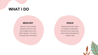 WHAT I DO
MERCURY
Mercury is the closest
planet to the Sun and
the smallest one in the
Solar System. It’s only a
bit larger than the Moon
VENUS
Despite being red, Mars
is actually a cold place.
It’s full of iron oxide dust,
which gives the planet its
reddish cast
 