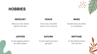 HOBBIES
MERCURY
Mercury is the closest
planet to the Sun
VENUS
Venus has a beautiful
name, but it’s very hot
MARS
Despite being red, Mars
is a cold place
JUPITER
It’s the biggest planet in
the Solar System
SATURN
It’s the ringed one and a
gas giant
NEPTUNE
It’s the farthest planet
from the Sun
 