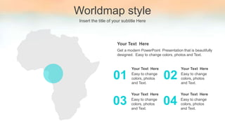 Worldmap style
Insert the title of your subtitle Here
Easy to change
colors, photos
and Text.
Your Text Here
Easy to change
colors, photos
and Text.
Your Text Here
01 02
Easy to change
colors, photos
and Text.
Your Text Here
Easy to change
colors, photos
and Text.
Your Text Here
03 04
Get a modern PowerPoint Presentation that is beautifully
designed. Easy to change colors, photos and Text.
Your Text Here
 