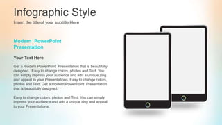 Infographic Style
Insert the title of your subtitle Here
Modern PowerPoint
Presentation
Get a modern PowerPoint Presentation that is beautifully
designed. Easy to change colors, photos and Text. You
can simply impress your audience and add a unique zing
and appeal to your Presentations. Easy to change colors,
photos and Text. Get a modern PowerPoint Presentation
that is beautifully designed.
Easy to change colors, photos and Text. You can simply
impress your audience and add a unique zing and appeal
to your Presentations.
Your Text Here
 