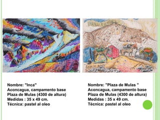 Nombre: "Inca"  Aconcagua, campamento base Plaza de Mulas (4300 de altura) Medidas : 35 x 49 cm. Técnica: pastel al oleo Nombre: "Plaza de Mulas "  Aconcagua, campamento base Plaza de Mulas (4300 de altura) Medidas : 35 x 49 cm. Técnica: pastel al oleo   