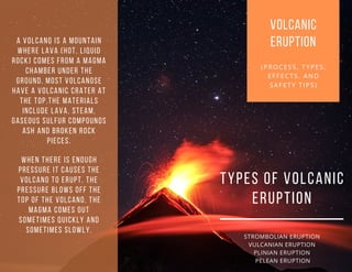 VOLCANIC
ERUPTION
(PROCESS, TYPES,
EFFECTS. AND
SAFETY TIPS)
TYPES OF VOLCANIC
ERUPTION
STROMBOLIAN ERUPTION
VULCANIAN ERUPTION
PLINIAN ERUPTION
PELEAN ERUPTION
A VOLCANO IS A MOUNTAIN
WHERE LAVA (HOT, LIQUID
ROCK) COMES FROM A MAGMA
CHAMBER UNDER THE
GROUND. MOST VOLCANOSE
HAVE A VOLCANIC CRATER AT
THE TOP.THE MATERIALS
INCLUDE LAVA, STEAM,
GASEOUS SULFUR COMPOUNDS
ASH AND BROKEN ROCK
PIECES.
WHEN THERE IS ENOUGH
PRESSURE IT CAUSES THE
VOLCANO TO ERUPT. THE
PRESSURE BLOWS OFF THE
TOP OF THE VOLCANO. THE
MAGMA COMES OUT
SOMETIMES QUICKLY AND
SOMETIMES SLOWLY.
 