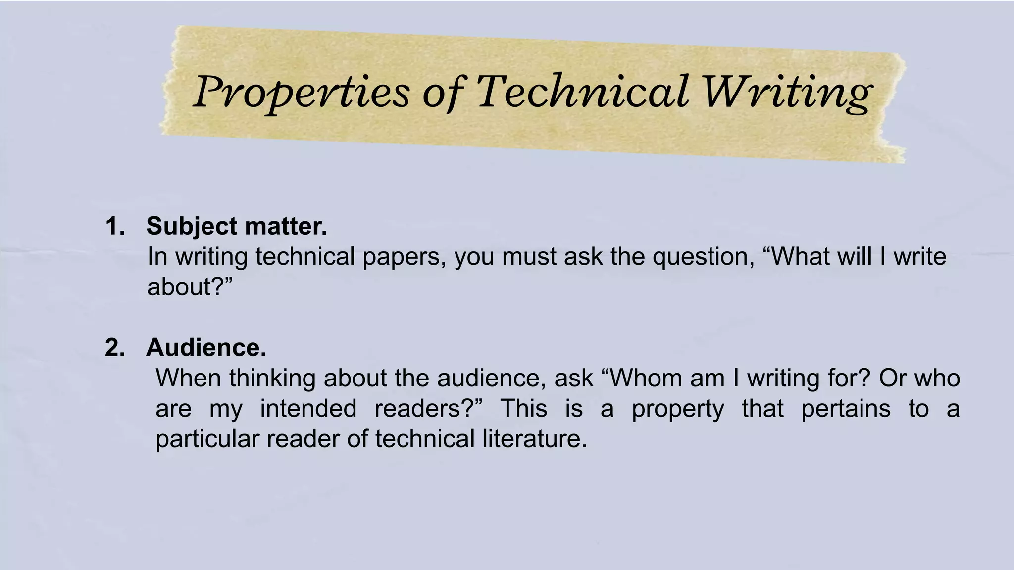 Properties of Technical Writing
1. Subject matter.
In writing technical papers, you must ask the question, “What will I write
about?”
2. Audience.
When thinking about the audience, ask “Whom am I writing for? Or who
are my intended readers?” This is a property that pertains to a
particular reader of technical literature.
 