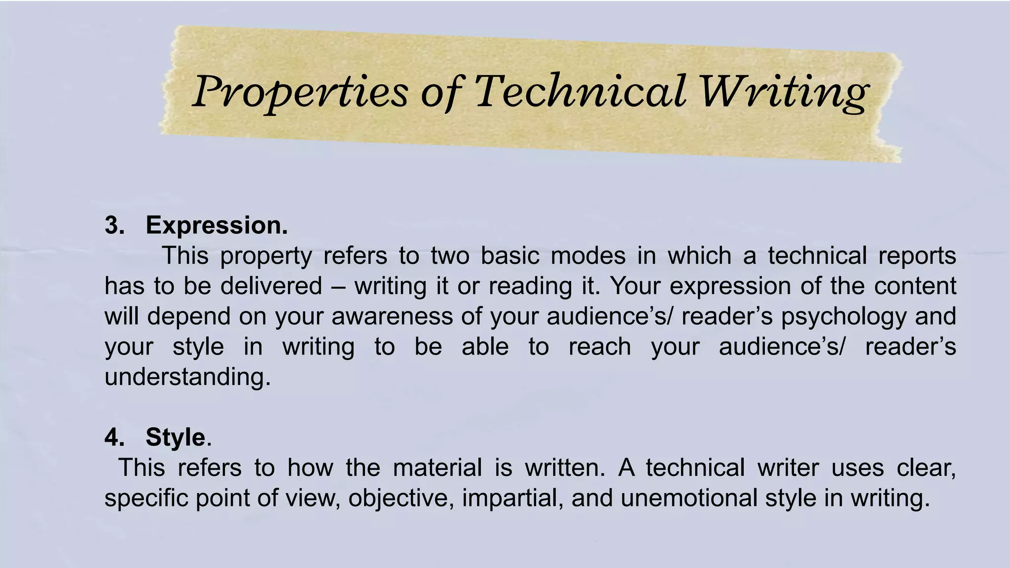 Properties of Technical Writing
3. Expression.
This property refers to two basic modes in which a technical reports
has to be delivered – writing it or reading it. Your expression of the content
will depend on your awareness of your audience’s/ reader’s psychology and
your style in writing to be able to reach your audience’s/ reader’s
understanding.
4. Style.
This refers to how the material is written. A technical writer uses clear,
specific point of view, objective, impartial, and unemotional style in writing.
 