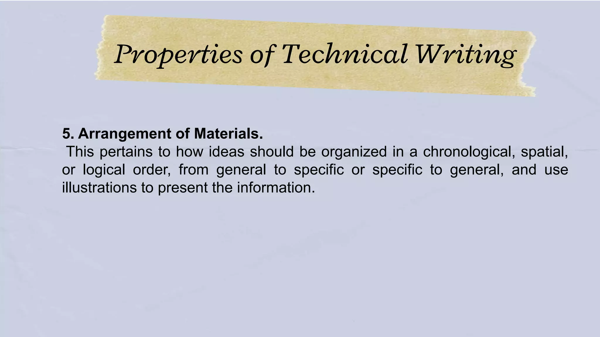 Properties of Technical Writing
5. Arrangement of Materials.
This pertains to how ideas should be organized in a chronological, spatial,
or logical order, from general to specific or specific to general, and use
illustrations to present the information.
 