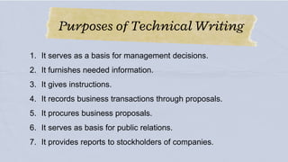 Purposes of Technical Writing
1. It serves as a basis for management decisions.
2. It furnishes needed information.
3. It gives instructions.
4. It records business transactions through proposals.
5. It procures business proposals.
6. It serves as basis for public relations.
7. It provides reports to stockholders of companies.
 