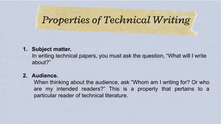 Properties of Technical Writing
1. Subject matter.
In writing technical papers, you must ask the question, “What will I write
about?”
2. Audience.
When thinking about the audience, ask “Whom am I writing for? Or who
are my intended readers?” This is a property that pertains to a
particular reader of technical literature.
 