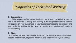 Properties of Technical Writing
3. Expression.
This property refers to two basic modes in which a technical reports
has to be delivered – writing it or reading it. Your expression of the content
will depend on your awareness of your audience’s/ reader’s psychology and
your style in writing to be able to reach your audience’s/ reader’s
understanding.
4. Style.
This refers to how the material is written. A technical writer uses clear,
specific point of view, objective, impartial, and unemotional style in writing.
 