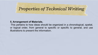 Properties of Technical Writing
5. Arrangement of Materials.
This pertains to how ideas should be organized in a chronological, spatial,
or logical order, from general to specific or specific to general, and use
illustrations to present the information.
 