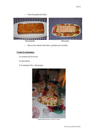 12/13
PASTEL_DE_PESCADO.DOC
- Colas de gamba hervidas.
Desmoldado. Decorado.
- Huevos de codorniz hervidos y partidos por la mitad.
Como lo tomamos.
Lo sacamos de la nevera.
Lo decoramos.
Y lo tomamos frío o del tiempo.
Espléndida presencia sobre la mesa.
 
