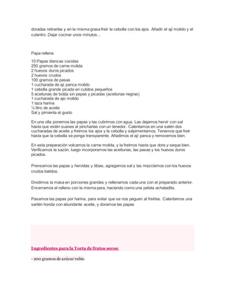 doradas retirarlas y en la misma grasa freír la cebolla con los ajos. Añadir el ají molido y el
culantro. Dejar cocinar unos minutos...
Papa rellena
10 Papas blancas cocidas
250 gramos de carne molida
2 huevos duros picados
2 huevos crudos
100 gramos de pasas
1 cucharada de ají panca molido
1 cebolla grande picada en cubitos pequeños
5 aceitunas de botija sin pepas y picadas (aceitunas negras)
1 cucharada de ajo molido
1 taza harina
¼ litro de aceite
Sal y pimienta al gusto
En una olla ponemos las papas y las cubrimos con agua. Las dejamos hervir con sal
hasta que estén suaves al pincharlas con un tenedor. Calentamos en una satén dos
cucharadas de aceite y freímos los ajos y la cebolla y salpimentamos. Tenemos que freír
hasta que la cebolla se ponga transparente. Añadimos el ají panca y removemos bien.
En esta preparación volcamos la carne molida, y la freímos hasta que dore y seque bien.
Verificamos la sazón, luego incorporamos las aceitunas, las pasas y los huevos duros
picados.
Prensamos las papas y hervidas y tibias, agregamos sal y las mezclamos con los huevos
crudos batidos.
Dividimos la masa en porciones grandes y rellenamos cada una con el preparado anterior.
Encerramos el relleno con la misma para, haciendo como una pelota achatadita.
Pasamos las papas por harina, para evitar que se nos peguen al freírlas. Calentamos una
sartén honda con abundante aceite, y doramos las papas
Ingredientes para la Torta de frutos secos:
- 200 gramos de azúcar rubio
 