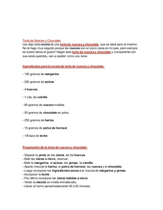 Torta de Nueces y Chocolate
Les dejo esta receta de una torta de nueces y chocolate, que es ideal para el invierno.
No la hago muy seguido porque las nueces son un poco caras en mi pais, pero siempre
es bueno darse el gusto!! Hagan esta torta de nueces y chocolate y compartanla con
sus seres queridos, van a quedar como una reina.
Ingredientes para la receta de torta de nueces y chocolate:
- 150 gramos de margarina
- 200 gramos de azúcar
- 4 huevos
- 1 cda. de vainilla
- 80 gramos de nueces molidas
- 50 gramos de chocolate en polvo
- 250 gramos de harina
- 15 gramos de polvo de hornear
- 1/8 taza de leche
Preparación de la torta de nueces y chocolate:
- Separar la yema de las claras, de los huevos.
- Batir las claras a nieve, reservar.
- Batir la margarina, el azúcar, las yemas, la vainilla.
- Aparte mezclar la harina, el polvo de hornear, las nueces y el chocolate.
- Luego incorporar los ingredientes secos a la mezcla de margarina y yemas.
- Incorporar la leche.
- Por último incorporar las claras batidas a nieve.
- Verter la mezcla en molde enmatecado.
- Llevar al horno aproximadamente 45 a 50 minutos.
 