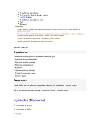 1 cucharada de orégano
1 aji amarillo fresco, limpio, picado
½ taza de leche
1 cucharada de aceite de oliva
Sal
Pimienta
Preparación:
Cortar el queso en rodajas gruesas.Mezclar las cebollas en rodajas, el tomate picado, el perejil, orégano, ají
picado, sal y pimienta.
Poner en una olla el aceite de oliva. Colocar una capa de la mezcla de las cebollas. Encima colocar una del queso
en tajadas. Repetir la mezcla de las cebollas y terminar con el queso en tajadas.
Agregar la leche encima. Tapar y cocer a fuego lento durante 30 minutos.
Servir en plato sopero. Acompañar con papas sancochadas.
BATIDODE FRUTAS
Ingredientes:
- 1 taza de leche evaporada diluida en ½ taza de agua
- 1 taza de leche condensada
- 1 taza de sandias picadas
- 1 taza de mango picado
- 10 fresas
- Hielo escarchado (picado)
- ½ taza de yogurt de frutas
- Cereal a gusto
Preparación:
Licuar todos los ingredientes a velocidad máxima, por espacio de 1 minuto o más.
Servir en vasos grandes y decorar con sandia picada y cereal a gusto.
ingredientes (10 personas)
-9 cucharadas de azucar
-9 cucharadas de harina
-9 huevos
 