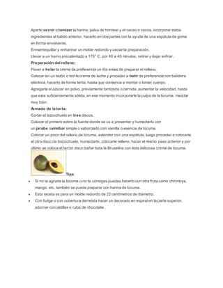 Aparte cernir o tamizar la harina, polvo de hornear y el cacao o cocoa, incorporar estos
ingredientes al batido anterior, hacerlo en dos partes con la ayuda de una espátula de goma
en forma envolvente.
Enmantequillar y enharinar un molde redondo y vaciar la preparación.
Llevar a un horno precalentado a 175° C. por 40 a 45 minutos, retirar y dejar enfriar.
Preparación del relleno:
Poner a helar la crema de preferencia un día antes de preparar el relleno.
Colocar en un tazón o bol la crema de leche y proceder a batir de preferencia con batidora
eléctrica, hacerlo de forma lenta, hasta que comience a montar o tomar cuerpo.
Agregarle el azúcar en polvo, previamente tamizada o cernida, aumentar la velocidad, hasta
que este suficientemente sólida, en ese momento incorporarle la pulpa de la lúcuma, mezclar
muy bien.
Armado de la torta:
Cortar el bizcochuelo en tres discos.
Colocar el primero sobre la fuente donde se va a presentar y humectarlo con
un jarabe oalmíbar simple o saborizado con vainilla o esencia de lúcuma.
Colocar un poco del relleno de lúcuma, extender con una espátula, luego proceder a colocarle
el otro disco de bizcochuelo, humectarlo, colocarle relleno, hacer el mismo paso anterior y por
último se coloca el tercer disco bañar toda la Bruselina con ésta deliciosa crema de lúcuma.
Tips:
 Si no te agrada la lúcuma o no la consigas puedes hacerlo con otra fruta como chirimoya,
mango, etc, también se puede preparar con harina de lúcuma.
 Esta receta es para un molde redondo de 22 centímetros de diámetro.
 Con fudge o con cobertura derretida hacer un decorado en espiral en la parte superior,
adornar con astillas o rulos de chocolate.
 