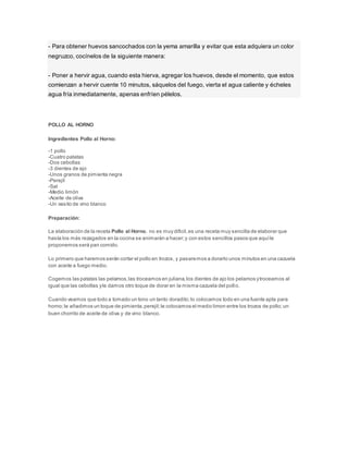 - Para obtener huevos sancochados con la yema amarilla y evitar que esta adquiera un color
negruzco, cocínelos de la siguiente manera:
- Poner a hervir agua, cuando esta hierva, agregar los huevos, desde el momento, que estos
comienzan a hervir cuente 10 minutos, sáquelos del fuego, vierta el agua caliente y écheles
agua fría inmediatamente, apenas enfríen pélelos.
POLLO AL HORNO
Ingredientes Pollo al Horno:
-1 pollo
-Cuatro patatas
-Dos cebollas
-3 dientes de ajo
-Unos granos de pimienta negra
-Perejil
-Sal
-Medio limón
-Aceite de oliva
-Un vasito de vino blanco
Preparación:
La elaboración de la receta Pollo al Horno, no es muy dificil,es una receta muy sencilla de elaborar que
hasta los más rezagados en la cocina se animarán a hacer;y con estos sencillos pasos que aquíle
proponemos será pan comido.
Lo primero que haremos serán cortar el pollo en trozos, y pasaremos a dorarlo unos minutos en una cazuela
con aceite a fuego medio.
Cogemos las patatas las pelamos,las troceamos en juliana,los dientes de ajo los pelamos ytroceamos al
igual que las cebollas yle damos otro toque de dorar en la misma cazuela del pollo.
Cuando veamos que todo a tomado un tono un tanto doradito;lo colocamos todo en una fuente apta para
horno;le añadimos un toque de pimienta,perejil;le colocamos el medio limon entre los trozos de pollo;un
buen chorrito de aceite de oliva y de vino blanco.
 