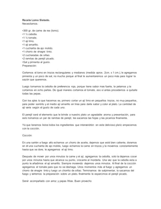 Receta Lomo Slatado.
Necesitamos:
•300 gr. de carne de res (lomo).
•1 ½ cebolla.
•1 ½ tomate.
•1 aji limo.
•1 aji amarillo.
•1 cucharita de ajo molido.
•1 chorro de vinagre tinto.
•2 cucharadas de sillao.
•2 ramitas de perejil picado.
•Sal y pimienta al gusto.
Preparación:
Cortemos el lomo en trozos rectangulares y medianos (medida aprox. 2cm. x 1 cm.), le agregamos
pimienta y un poco de sal, no mucha porque al final le aumentaremos un poco más para lograr la
sazón que queremos.
Luego tomamos la cebolla de preferencia roja, porque tiene sabor mas fuerte, la pelamos y la
cortamos en ocho partes. De igual manera cortamos el tomate, eso sí antes procedemos a quitarle
todas las pepas.
Con los ajíes lo que hacemos es, primero cortar un ají limo en pequeños trozos, no muy pequeños,
para poder sentirlo y el medio ají amarillo en tiras para darle sabor y color al plato. La cantidad de
ají varía según el gusto de cada uno.
El perejil será el elemento que le brinde a nuestro plato un agradable aroma y presentación, para
esto tomamos un par de ramitas de perejil, les sacamos las hojas y las picamos finamente.
Ya que tenemos listos todos los ingredientes que intervendrán en este delicioso plato empecemos
con la cocción.
Cocción:
En una sartén a fuego alto echamos un chorro de aceite, dejemos que esté bien caliente, doramos
en él una cucharita de ajo molido, luego echamos la carne en trozos y la movemos constantemente
hasta que se dore, le agregamos el ají limo.
Después de mover por unos minutos la carne y el ají, agregamos la cebolla, solo la dejamos cocer
por unos minutos hasta que alcance su punto, crocante al morderla. Una vez que la cebolla esta a
punto le añadimos el ají amarillo. Siempre moviendo dejemos unos minutos. Al final de la cocción
agregamos el tomate para que no se deshaga. Unos momentos más al fuego y agregamos un
chorro de vinagre tinto y luego un chorrito de sillao. Terminamos de salpimentar, lo sacamos del
fuego y vertemos la preparación sobre un plato, finalmente le esparcimos el perejil picado.
Servir acompañado con arroz y papas fritas. Buen provecho
 