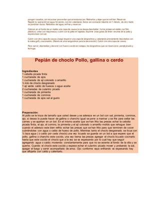 pongan rosados, sin recocinar para evitar que se endurezcan. Retirarlos y dejar que se enfríen. Reservar.
Repetir la operación en agua hirviendo, con los calamares. Estos se cocinarán máximo en 1 minuto, de otro modo
se pondrían duros. Retirarlos del agua, enfriar y reservar.
Colocar en el fondo de un molde una capa de causa (sise desea desmoldar, forrar primero el molde con film
plástico), untar con mayonesa y cubrir con la palta en tajadas. Exprimir unas gotas de limón encima de la palta y
espolvorear con sal.
Cubrir con otra capa de causa y luego esparcir una capa de langostinos y calamares previamente mezclados con
la salsa golf y sazonados. (Reservar unos langostinos para la decoración). Cubrir con otra capa de causa.
Para servir, desmoldar y decorar con huevo cocido en rodajas, los langostinos que se reservaron, perejilpicado y
lechuga.
Pepián de choclo Pollo, gallina o cerdo
Ingredientes
1 cebolla picada finita
1 cucharada de ajos
1 cucharada de ají colorado o amarillo
½ kilo de choclo desgranado
1 ají verde caldo de huesos o agua aceite
2 cucharadas de culantro picado
1 cucharada de pimienta
1 cucharada de cominos
1 cucharada de ajos sal al gusto
Preparación:
Al pollo se le troza de tamaño que usted desee y se adereza en un bol con sal, pimienta, cominos,
ajo, si desea lo puede hacer de gallina o chancho igual se pone a marinar y se fríe para sellar las
carnes y se apartan en un bol. En el mismo aceite que se han frito las presas echar la cebolla
picada finita, el ajo, el comino, la pimienta y el ají colorado o amarillo molido que rehogue bien
cuando el aderezo este bien refrito echar las presas que se han frito para que terminen de cocer
cubriéndolas con agua o caldo de hueso de pollo. Mientras tanto el choclo desgranado se licua con
½ taza agua ( o caldo por cada choclo) una vez licuado se guarda en un bol a que espere que el
pollo, gallina o chancho este cocido, una vez tierna las presas agregar el choclo licuado cocinarlo
hasta que este cocido el choclo que a la vez se va espesando por lo cual hay que seguir
agregando agua o caldo; moviendo constantemente para que no se asiente al fondo de la olla y se
queme. Cuando el choclo este cocido y espese echar el culantro picado mover y probando la sal,
apagar el fuego y servir acompañado de arroz. Ojo: conforme vaya enfriando va espesando hay
que aflojarla con caldo y calentarlo.
 