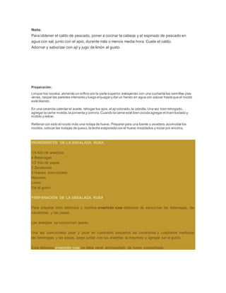 Nota:
Para obtener el caldo de pescado, poner a cocinar la cabeza y el espinazo de pescado en
agua con sal, junto con el apio, durante más o menos media hora. Cuela el caldo.
Adornar y saborizar con ají y jugo de limón al gusto.
Preparación:
Limpiar los rocotos,abriendo un orificio por la parte superior,extrayendo con una cucharita las semillas ylas
venas, raspar las paredes interiores y luego enjuagar y dar un hervor en agua con azúcar hasta que el rocoto
esté blando.
En una cacerola calentar el aceite, rehogar los ajos,el ajícolorado,la cebolla.Una vez bien rehogado,
agregar la carne molida,la pimienta y comino.Cuando la carne esté bien cocida agregar el manítostado y
molido y retirar.
Rellenar con esto el rocoto más una rodaja de huevo. Preparar para una fuente o asadera,acomodar los
rocotos,colocar las rodajas de queso,la leche evaporada con el huevo mezclados y rociar por encima.
INGREDIENTES DE LA ENSALADA RUSA:
1/4 Kilo de alverjitas
4 Beterragas
1/2 Kilo de papas
2 Zanahorias
2 Huevos sancochado
Mayones
Limón
Sal al gusto
PREPARACIÓN DE LA ENSALADA RUSA:
Para preparar esta deliciosa y nutritiva ensalada rusa debemos de sancochar las beterragas, las
zanahorías y las papas.
Las alverjitas se sancochan aparte.
Una vez sancochado pelar y picar en cuadrados pequeños las zanahorias y cuadrados medianos
las beterragas y las papas, luego juntar con las alverjitas la mayones y agregar sal al gusto.
Esta deliciosa ensalada rusa se debe servir acompañado de huevo sancochado.
 