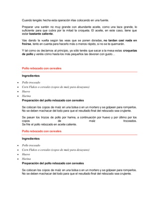Cuando tengáis hecha esta operación irlas colocando en una fuente.
Preparar una sartén no muy grande con abundante aceite, como una taza grande, lo
suficiente para que cubra por la mitad la croqueta. El aceite, en este caso, tiene que
estar bastante caliente.
Vas dando la vuelta según las veas que se ponen doradas, no tardan casi nada en
freírse, tenlo en cuenta para hacerlo más o menos rápido, si no se te quemarán.
Y tal como os decíamos al principio, ya sólo tenéis que sacar a la mesa estas croquetas
de pollo y veréis cómo hasta los más pequeños las devoran con gusto…
Pollo rebozado con cereales
Ingredientes
 Pollo troceado
 Corn Flakes o cereales (copos de maíz para desayuno)
 Huevo
 Harina
Preparación del pollo rebozado con cereales
Se colocan los copos de maíz en una bolsa o en un mortero y se golpean para romperlos.
No se deben machacar del todo para que el resultado final del rebozado sea crujiente.
Se pasan los trozos de pollo por harina, a continuación por huevo y por último por los
copos de maíz troceados.
Se fríe el pollo rebozado en aceite caliente.
Pollo rebozado con cereales
Ingredientes
 Pollo troceado
 Corn Flakes o cereales (copos de maíz para desayuno)
 Huevo
 Harina
Preparación del pollo rebozado con cereales
Se colocan los copos de maíz en una bolsa o en un mortero y se golpean para romperlos.
No se deben machacar del todo para que el resultado final del rebozado sea crujiente.
 