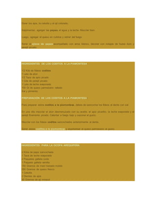 Dorar los ajos, la cebolla y el ají colorado.
Salpimentar, agregar las papas, el agua y la leche. Mezclar bien.
Luego, agregar el queso en cubitos y retirar del fuego.
Servir el ajiaco de papas acompañado con arroz blanco, decorar con rodajas de huevo duro y
perejil picado.
INGREDIENTES DE LOS CODITOS A LA PIAMONTESA:
1/2 Kilo de fideos coditos
1 Lata de atún
1/2 Taza de apio picado
1 Cda de perejil picado
1 Lata de leche evaporada
100 Gr de queso parmesano rallado
Sal y pimienta.
PREPARACIÓN DE LOS CODITOS A LA PIAMONTESA:
Para preparar estos coditos a la piamontesa, debes de sancochar los fideos al dente con sal.
En una olla mezclar el atún desmenuzado con su aceite, el apio picadito, la leche evaporada y el
perejil finamente picado. Calentar a fuego bajo y sazonar al gusto.
Mezclar con los fideos coditos sancochados anteriormente al dente.
Servir estos coditos a la piamontesa y espolvorear el queso parmesano al gusto.
INGREDIENTES PARA LA OCOPA AREQUIPEÑA:
2 Kilos de papa sancochada
1 Taza de leche evaporada
2 Paquetes galleta soda
1 Paquete galleta vainilla
150 Gramos de maní tostado molido
250 Gramos de queso fresco
1 Cebolla
2 Dientes de ajos
50 Gramos de ají mirasol
 