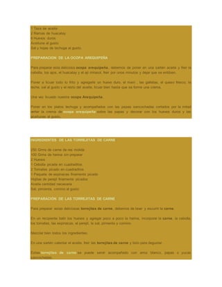 1 Taza de aceite
2 Ramas de huacatay
6 Huevos duros
Aceituna al gusto
Sal y hojas de lechuga al gusto.
PREPARACION DE LA OCOPA AREQUIPEÑA:
Para preparar esta deliciosa ocopa arequipeña, debemos de poner en una sartén aceite y freir la
cebolla, los ajos, el huacatay y el ají mirasol, freir por unos minutos y dejar que se entibien.
Poner a licuar todo lo frito y agregarle un huevo duro, el maní , las galletas, el queso fresco, la
leche, sal al gusto y el resto del aceite, licuar bien hasta que se forme una crema.
Una vez licuado nuestra ocopa Arequipeña.
Poner en los platos lechuga y acompañados con las papas sancochadas cortados por la mitad
verter la crema de ocopa arequipeña sobre las papas y decorar con los huevos duros y las
aceitunas al gusto.
INGREDIENTES DE LAS TORREJITAS DE CARNE:
250 Grms de carne de res molida
100 Grms de harina sin preparar
2 Huevos
1 Cebolla picada en cuadraditos
2 Tomates picado en cuadraditos
1 Paquete de espinacas finamente picado
Hojitas de perejil finamente picados
Aceite cantidad necesaria
Sal, pimienta, comino al gusto
PREPARACIÓN DE LAS TORREJITAS DE CARNE:
Para preparar estas deliciosas torrejitas de carne, debemos de lavar y escurrir la carne.
En un recipiente batir los huevos y agregar poco a poco la harina, incorporar la carne, la cebolla,
los tomates, las espinacas, el perejil, la sal, pimienta y comino.
Mezclar bien todos los ingredientes.
En una sartén calentar el aceite, freir las torrejitas de carne y listo para degustar.
Estas torrejitas de carne se puede servir acompañado con arroz blanco, papas o yucas
sancochadas.
 