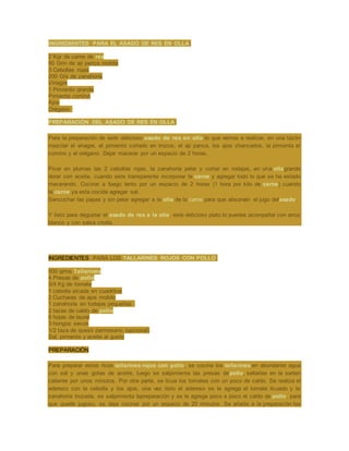 INGREDIENTES PARA EL ASADO DE RES EN OLLA:
2 Kgr de carne de res
50 Grm de ají panca molida
3 Cebollas rojas
200 Grs de zanahoría
Vinagre
1 Pimiento grande
Pimienta comino
Ajos
Orégano
PREPARACIÓN DEL ASADO DE RES EN OLLA:
Para la preparación de este delicioso asado de res en olla lo que vamos a realizar, en una tazón
mezclar el vinagre, el pimiento cortado en trozos, el ají panca, los ajos chancados, la pimienta el
comino y el orégano. Dejar macerar por un espacio de 2 horas.
Picar en plumas las 2 cebollas rojas, la zanahoría pelar y cortar en rodajas, en una ollagrande
dorar con aceite, cuando este transparente incorporar la carne y agregar todo lo que se ha estado
macerando. Cocinar a fuego lento por un espacio de 2 horas (1 hora por kilo de carne) cuando
la carne ya esta cocida agregar sal.
Sancochar las papas y sin pelar agregar a la olla de la carne para que absorvan el jugo delasado.
Y listo para degustar el asado de res a la olla, este delicioso plato lo puedes acompañar con arroz
blanco y con salsa criolla.
INGREDIENTES PARA LOS TALLARINES ROJOS CON POLLO:
500 grms Tallarines
4 Presas de pollo
3/4 Kg de tomate
1 cebolla picada en cuadritos
2 Cucharas de ajos molido
1 zanahoría en todajas pequeñas
2 tazas de caldo de pollo
6 hojas de laurel
3 hongos secos
1/2 taza de queso parmesano (opcional)
Sal, pimienta y aceite al gusto
PREPARACIÓN
Para preparar estos ricos tallarines rojos con pollo, se cocina los tallarines en abundante agua
con sal y unas gotas de aceite, luego se salpimienta las presas depollo, sellarlas en la sarten
caliente por unos minutos. Por otra parte, se licua los tomates con un poco de caldo. Se realiza el
aderezo con la cebolla y los ajos, una vez listo el adereso se le agrega el tomate licuado y la
zanahoria trozada, se salpimienta lapreparación y se le agrega poco a poco el caldo de pollo, para
que quede jugoso, se deja cocinar por un espacio de 20 minutos. Se añade a la preparación los
 