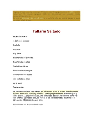 hongos y el laurel y se deja cocinar por 10 minutos más. Se agrega las presas de pollo y se deja
cocinar por 10 minutos, agregando caldo en la medida que sea necesario mezclar
la preparaciónsuavemente.
Se sirve los tallarines rojo con el pollo y se vierte la salsa por encima, agregar el queso
parmesano rallado al gusto.
Tallarin Saltado
INGREDIENTES
½ de fideos cocidos
1 cebolla
1 tomate
1 ají verde
1 cucharada de pimienta
1 cucharada de sillao
5 cebollitas chinas
1 cucharada de vinagre
2 cucharadas de aceite
kión cortado en tiritas
sal al gusto
Preparación
Se cocinan los fideos y se cuelan. En una sartén echar el aceite, freir la carne en
trocitos, aderezada con sal y pimienta. Se le agrega la cebolla, el tomate y el ají
verde picado. Agregar el vinagre, una cucharada de sillao, la cebollita china y el
kión en tiras. Se mezcla todo, se verifica la sal y el sazonador, de último se le
agregan los fideos cocidos y se sirve.
A continuación una receta para 6 personas
 