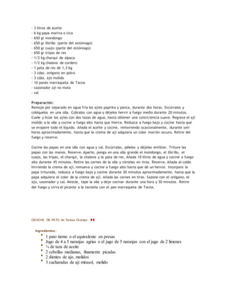 - 3 litros de aceite
- 6 kg papa mariva o sica
- 650 gr mondongo
- 650 gr librillo (parte del estómago)
- 650 gr cuajo (parte del estómago)
- 650 gr tripas de res
- 1/2 kg charqui de alpaca
- 1/2 kg chalona de cordero
- 1 pata de res de 1,3 kg
- 3 cdas. orégano en polvo
- 3 cdas. ajo molido
- 10 panes marraqueta de Tacna
- sazonador aji no moto
- sal
Preparación:
Remoje por separado en agua fría los ajíes paprika y panca, durante dos horas. Escúrralos y
colóquelos en una olla. Cúbralos con agua y déjelos hervir a fuego medio durante 20 minutos.
Cuele y licúe los ajíes con dos tazas de agua, hasta obtener una consistencia suave. Regrese el ají
molido a la olla y cocine a fuego alto hasta que hierva. Reduzca a fuego bajo y cocine hasta que
se evapore todo el líquido. Añada el aceite y cocine, removiendo ocasionalmente, durante seir
horas aproximadamente, hasta que la crema de ají adquiera un color marrón oscuro. Retire del
fuego y reserve.
Cocine las papas en una olla con agua y sal. Escúrralas, pélelas y déjelas entibiar. Triture las
papas con las manos. Reserve. Aparte, ponga en una olla grande el mondongo, el librillo, el
cuajo, las tripas, el charqui, la chalona y la pata de res. Añada 10 litros de agua y cocine a fuego
alto durante 45 minutos. Retire las carnes de la olla y córtelas en tiras. Reserve. Añada al caldo
hirviendo la crema de ají, remueva y cocine a fuego alto hasta que dé un hervor. Incorpore la
papa triturada, reduzca a fuego bajo y cocine durante 30 minutos aproximadamente, hasta que la
papa adquiera el color de la crema de ají. Añada las carnes en tiras. Sazone con el orégano, el
ajo, sazonador y sal. Mezcle, tape la olla y deje cocinar durante una hora y 30 minutos. Retire
del fuego y sirva el picante a la tacneña con el pan marraqueta de Tacna.
CEVICHE DE PATO de Teresa Ocampo
Ingredientes :
1 pato tierno o el equivalente en presas
Jugo de 4 a 5 naranjas agrias o el jugo de 5 naranjas con el jugo de 2 limones
¼ de taza de aceite
2 cebollas medianas, finamente picadas
2 dientes de ajo, molidos
3 cucharadas de aji mirasol, molido
 