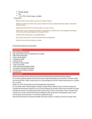 Perejil picado
Sal
½ k (1 lb 2 oz) de yucas cocidas
Preparación:
Marinar durante 2 horas el pato (en presas) con eljugo de naranja.
Calentar el aceite en una sartén u olla y dorar la cebolla con los ajos. Agregar elají mirasol molido y mezclar bien
durante 5 minutos.
Agregar las presas de pato con la mitad del jugo de naranja y sazonar.
Tapar la olla u sartén y continuar el cocimiento a fuego mediano. A la mitad de la cocción agregar elresto de jugo
(sifuera necesario se puede agregar un poco agua caliente).
El cebiche debe quedar jugoso y la salsa algo espesa.
Una vez listo colocar todo en una fuente y espolvorear con perejilpicado.
Colocar los trozos de yuca cocida a un costado.
Picante de camaronesa la tacneña
Ingredientes
 2 kg. camarones medianos
 6 kg. rebanadas de pan de molde blanco sin corteza
 200 ml leche evaporada
 2 cdas.aceite vegetal
 2 cebollas picadas
 2 dientes de ajo
 2 tomates sin piel ni pepas
 7 cdas.ají amarillo
 1/4 kg. almendras tostadas molidas
 1 kg. papas amarillas sancochadas
 3 huevos sancochados en rodajas
 sal y pimienta
Preparación
Separe las cabezas de las colas de los camarones.Deseche las carcasas de las colas y reserve.
En una olla, ponga las cabezas de camarón y cocine en abundante agua con sal durante 10 minutos, hasta
que rompa el hervor. Retire, cuele y licúe con un poco del agua de cocción.Cuele nuevamente con un colador
fino y reserve.
Aparte, en un bol, remoje el pan en la leche evaporada y deje reposar.
En una sartén,vierta el aceite vegetal y rehogue a fuego medio la cebolla,el ajo y el tomate,hasta que la
cebolla esté transparente.Sazone con sal y pimienta.Añada el ají amarillo molido,el pan remojado yuna taza
del caldo de camarón.Si la preparación está muyseca,vierta un poco más de caldo.Cocine a fuego medio
durante unos minutos,eche las almendras licuadas ylas colas de camarón.Si hiciera falta, vierta un poco
más de caldo.Cocine durante un minuto más yrectifique la sazón.
Acompañe el picante con las papas amarillas,los huevos cocidos y, s i desea,con arroz con choclo.Sirva.
 