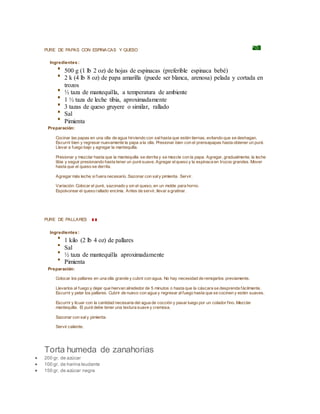 PURE DE PAPAS CON ESPINACAS Y QUESO
Ingredientes :
500 g (1 lb 2 oz) de hojas de espinacas (preferible espinaca bebé)
2 k (4 lb 8 oz) de papa amarilla (puede ser blanca, arenosa) pelada y cortada en
trozos
½ taza de mantequilla, a temperatura de ambiente
1 ½ taza de leche tibia, aproximadamente
3 tazas de queso gruyere o similar, rallado
Sal
Pimienta
Preparación:
Cocinar las papas en una olla de agua hirviendo con salhasta que estén tiernas, evitando que se deshagan.
Escurrir bien y regresar nuevamente la papa a la olla. Presionar bien con el prensapapas hasta obtener un puré.
Llevar a fuego bajo y agregar la mantequilla.
Presionar y mezclar hasta que la mantequilla se derrita y se mezcle con la papa. Agregar, gradualmente, la leche
tibia y seguir presionando hasta tener un puré suave. Agregar elqueso y la espinaca en trozos grandes. Mover
hasta que el queso se derrita.
Agregar más leche sifuera necesario. Sazonar con saly pimienta. Servir.
Variación: Colocar el puré, sazonado y sin el queso, en un molde para horno.
Espolvorear el queso rallado encima. Antes de servir, llevar a gratinar.
PURE DE PALLARES
Ingredientes :
1 kilo (2 lb 4 oz) de pallares
Sal
½ taza de mantequilla aproximadamente
Pimienta
Preparación:
Colocar los pallares en una olla grande y cubrir con agua. No hay necesidad de remojarlos previamente.
Llevarlos al fuego y dejar que hiervan alrededor de 5 minutos o hasta que la cáscara se desprenda fácilmente.
Escurrir y pelar los pallares. Cubrir de nuevo con agua y regresar alfuego hasta que se cocinen y estén suaves.
Escurrir y licuar con la cantidad necesaria del agua de cocción y pasar luego por un colador fino. Mezclar
mantequilla. El puré debe tener una textura suave y cremosa.
Sazonar con saly pimienta.
Servir caliente.
Torta humeda de zanahorias
 200 gr. de azúcar
 100 gr. de harina leudante
 150 gr. de azúcar negra
 