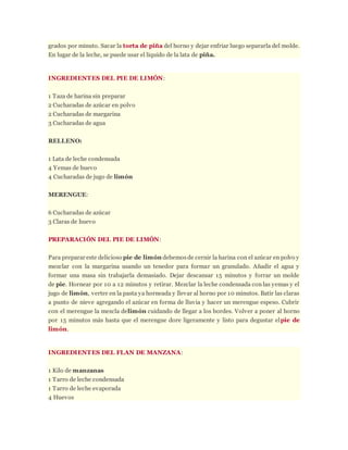 grados por minuto. Sacar la torta de piña del horno y dejar enfriar luego separarla del molde.
En lugar de la leche, se puede usar el liquido de la lata de piña.
INGREDIENTES DEL PIE DE LIMÓN:
1 Taza de harina sin preparar
2 Cucharadas de azúcar en polvo
2 Cucharadas de margarina
3 Cucharadas de agua
RELLENO:
1 Lata de leche condensada
4 Yemas de huevo
4 Cucharadas de jugo de limón
MERENGUE:
6 Cucharadas de azúcar
3 Claras de huevo
PREPARACIÓN DEL PIE DE LIMÓN:
Para preparar este delicioso pie de limón debemosde cernir la harina con el azúcar en polvo y
mezclar con la margarina usando un tenedor para formar un granulado. Añadir el agua y
formar una masa sin trabajarla demasiado. Dejar descansar 15 minutos y forrar un molde
de pie. Hornear por 10 a 12 minutos y retirar. Mezclar la leche condensada con las yemas y el
jugo de limón, verter en la pasta ya horneada y llevar al horno por 10 minutos. Batir las claras
a punto de nieve agregando el azúcar en forma de lluvia y hacer un merengue espeso. Cubrir
con el merengue la mezcla delimón cuidando de llegar a los bordes. Volver a poner al horno
por 15 minutos más hasta que el merengue dore ligeramente y listo para degustar elpie de
limón.
INGREDIENTES DEL FLAN DE MANZANA:
1 Kilo de manzanas
1 Tarro de leche condensada
1 Tarro de leche evaporada
4 Huevos
 