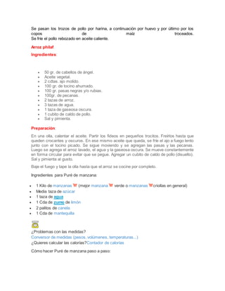 Se pasan los trozos de pollo por harina, a continuación por huevo y por último por los
copos de maíz troceados.
Se fríe el pollo rebozado en aceite caliente.
Arroz philaf
Ingredientes:
 50 gr. de cabellos de ángel.
 Aceite vegetal.
 2 cdtas. ajo molido.
 100 gr. de tocino ahumado.
 100 gr. pasas negras y/o rubias.
 100gr. de pecanas.
 2 tazas de arroz.
 3 tazas de agua.
 1 taza de gaseosa oscura.
 1 cubito de caldo de pollo.
 Sal y pimienta.
Preparación:
En una olla, calentar el aceite. Partir los fideos en pequeños trocitos. Freírlos hasta que
queden crocantes y oscuros. En ese mismo aceite que queda, se fríe el ajo a fuego lento
junto con el tocino picado. Se sigue moviendo y se agregan las pasas y las pecanas.
Luego se agrega el arroz lavado, el agua y la gaseosa oscura. Se mueve constantemente
en forma circular para evitar que se pegue. Agregar un cubito de caldo de pollo (disuelto).
Sal y pimienta al gusto.
Baje el fuego y tape la olla hasta que el arroz se cocine por completo.
Ingredientes para Puré de manzana:
 1 Kilo de manzanas (mejor manzana verde o manzanas criollas en general)
 Media taza de azúcar
 1 taza de agua
 1 Cda de zumo de limón
 2 palitos de canela
 1 Cda de mantequilla
¿Problemas con las medidas?
Conversor de medidas (pesos, volúmenes, temperaturas...)
¿Quieres calcular las calorías?Contador de calorías
Cómo hacer Puré de manzana paso a paso:
 