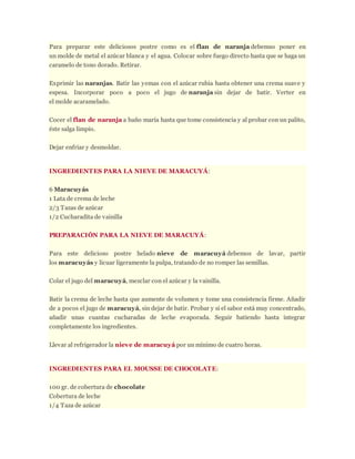 Para preparar este deliciosos postre como es el flan de naranja debemso poner en
un molde de metal el azúcar blanca y el agua. Colocar sobre fuego directo hasta que se haga un
caramelo de tono dorado. Retirar.
Exprimir las naranjas. Batir las yemas con el azúcar rubia hasta obtener una crema suave y
espesa. Incorporar poco a poco el jugo de naranja sin dejar de batir. Verter en
el molde acaramelado.
Cocer el flan de naranja a baño maría hasta que tome consistencia y al probar con un palito,
éste salga limpio.
Dejar enfriar y desmoldar.
INGREDIENTES PARA LA NIEVE DE MARACUYÁ:
6 Maracuyás
1 Lata de crema de leche
2/3 Tazas de azúcar
1/2 Cucharadita de vainilla
PREPARACIÓN PARA LA NIEVE DE MARACUYÁ:
Para este delicioso postre helado nieve de maracuyá debemos de lavar, partir
los maracuyás y licuar ligeramente la pulpa, tratando de no romper las semillas.
Colar el jugo del maracuyá, mezclar con el azúcar y la vainilla.
Batir la crema de leche hasta que aumente de volumen y tome una consistencia firme. Añadir
de a pocos el jugo de maracuyá, sin dejar de batir. Probar y si el sabor está muy concentrado,
añadir unas cuantas cucharadas de leche evaporada. Seguir batiendo hasta integrar
completamente los ingredientes.
Llevar al refrigerador la nieve de maracuyá por un mínimo de cuatro horas.
INGREDIENTES PARA EL MOUSSE DE CHOCOLATE:
100 gr. de cobertura de chocolate
Cobertura de leche
1/4 Taza de azúcar
 