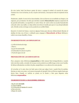 En otro tazón, batir las claras a punto de nieve y agregar la mitad a la mezcla de yemas.
Tamizar tres veces la harina, la sal y el polvo de hornear, e incorporar todo al recipiente de las
yemas.
Finalmente, añadir el resto de las claras batidas. Llevar al horno en un moldede aro limpio y sin
engrasar, por 50 minutos. Se sabe que está listo cuando elbizcochuelo empieza a separarse de
las paredes del molde y su superficie se vuelve firme. Se vuelve sobre un secador humedecido
colocado sobre una rejilla y se deja enfriar sin retirar el molde para que se vaya desprendiendo
solo. Dividir en dos a lo largo con la ayuda de un cuchillo filudo.
Escurrir el cóctel de frutas y reservar algunas frutas para decorar elbizcochuelo Mezclar el
almíbar de lata con el licor y utilizarlo para empapar el bizcochuelo al licor. Rellenar y
cubrir con crema chantilly y frutas.
INGREDIENTES DE LAS EMPANADITAS:
1/4 Kilo de harina de trigo
1 Huevo
125 grs de mantequilla
2 Cucharadas de azúcar en polvo
1 Tacita de agua con sal
PREPARACIÓN DE LAS EMPANADITAS:
Para preparar estas deliciosas empanaditas se debe amasar bien losingredientes y cuando
todo esta bien unido, extender de la masa con la ayuda de un rodillo luego cortar con el molde.
Se labran rellenánolas con dulce de piña, manjarblanco o un aderezo de carne picada.
Al cerrarlas se le unta clara sin batir para evitar que salga el aire y quede bien lev antidas.
Encima se unta con yema y se le pone un poquito de ajonjolí. Llevar al horno regular hasta que
doren bien. Cuando se enfrían se ponen en la fuente y listo para degustar estas
deliciosas empanaditas.
INGREDIENTES DE LA MAZAMORRA MORADA:
1 Kg de maíz morado
3/4 Kg de azúcar
10 Cucharadas de harina de camote
5 Clavosde olor
2 Rajas de canela
 